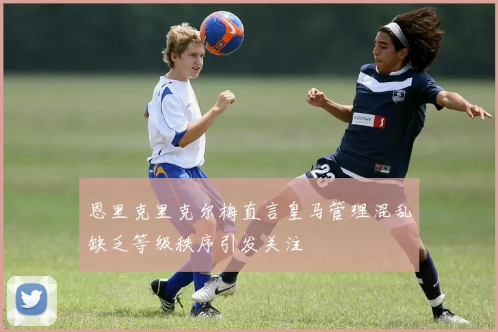 恩里克里克尔梅直言皇马管理混乱缺乏等级秩序引发关注