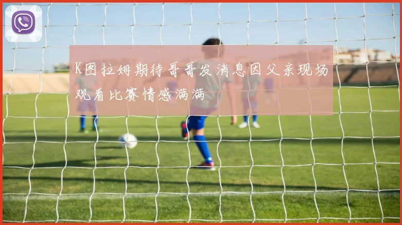 K图拉姆期待哥哥发消息因父亲现场观看比赛情感满满