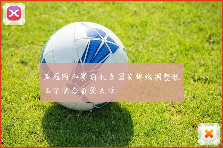 亚冠附加赛前北京国安锋线调整张玉宁状态备受关注