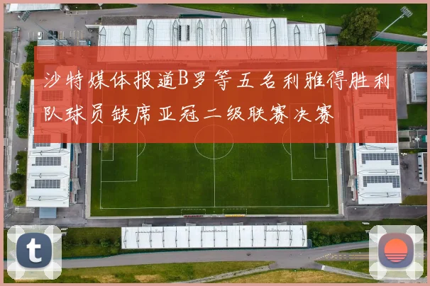沙特媒体报道B罗等五名利雅得胜利队球员缺席亚冠二级联赛决赛