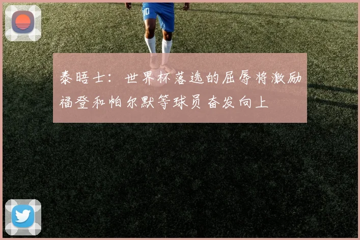 泰晤士：世界杯落选的屈辱将激励福登和帕尔默等球员奋发向上
