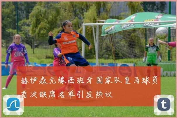 赫伊森无缘西班牙国家队皇马球员首次缺席名单引发热议