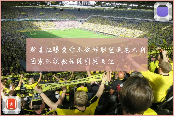 斯基拉曝曼奇尼欲辞职重返意大利国家队执教传闻引发关注