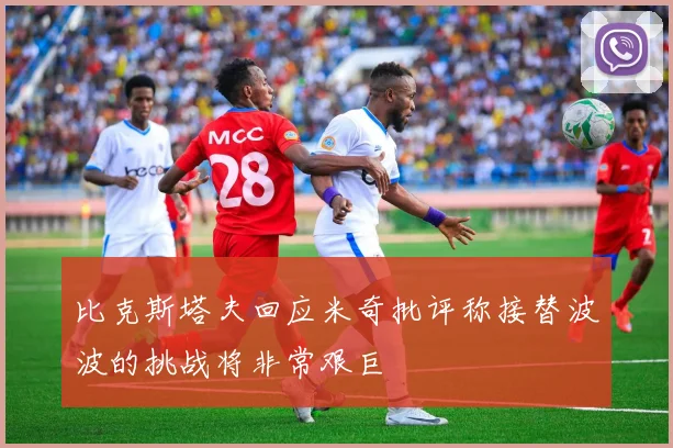 比克斯塔夫回应米奇批评称接替波波的挑战将非常艰巨