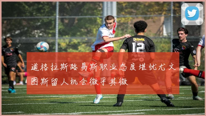 道格拉斯路易斯职业态度堪忧尤文图斯留人机会微乎其微
