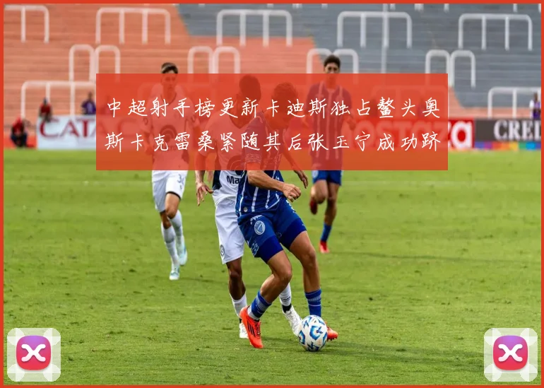 中超射手榜更新卡迪斯独占鳌头奥斯卡克雷桑紧随其后张玉宁成功跻身前十