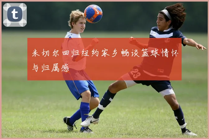 米切尔回归纽约家乡畅谈篮球情怀与归属感