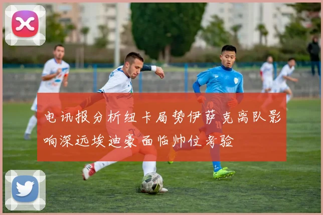 电讯报分析纽卡局势伊萨克离队影响深远埃迪豪面临帅位考验