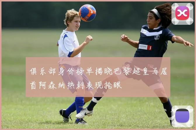 俱乐部身价榜单揭晓巴黎超皇马居首阿森纳热刺表现抢眼
