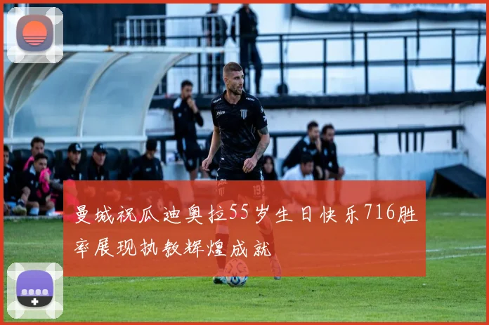 曼城祝瓜迪奥拉55岁生日快乐716胜率展现执教辉煌成就