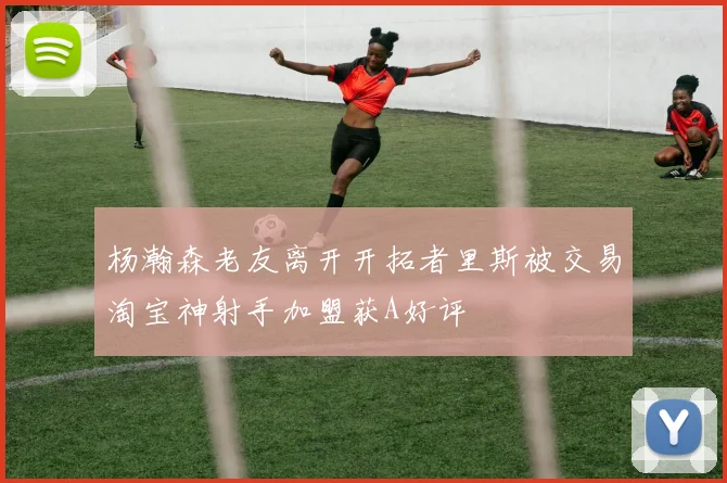 杨瀚森老友离开开拓者里斯被交易淘宝神射手加盟获A好评