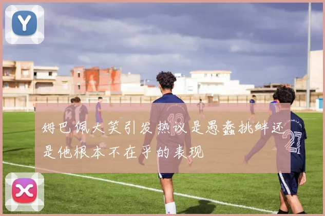 姆巴佩大笑引发热议是愚蠢挑衅还是他根本不在乎的表现