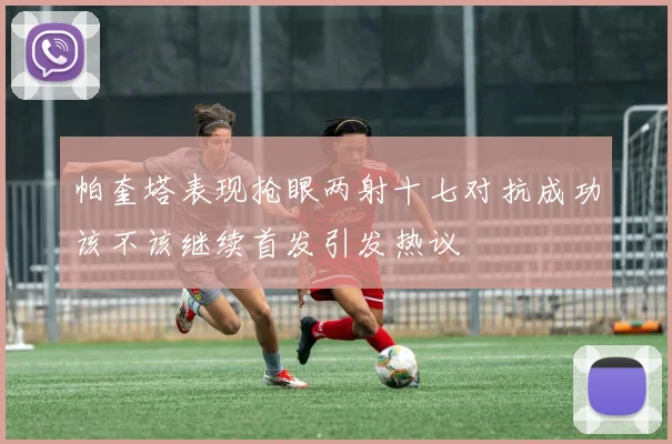帕奎塔表现抢眼两射十七对抗成功该不该继续首发引发热议