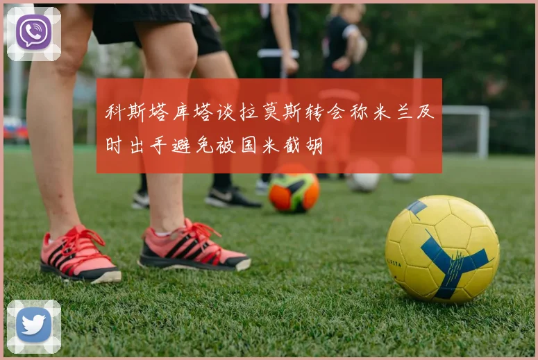 科斯塔库塔谈拉莫斯转会称米兰及时出手避免被国米截胡