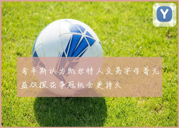 考辛斯认为凯尔特人交易字母哥无益双探花争冠机会更持久