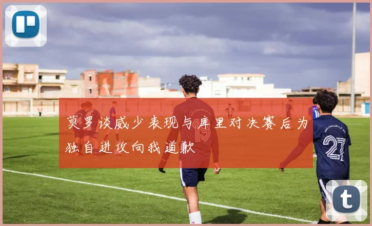 莫罗谈威少表现与库里对决赛后为独自进攻向我道歉