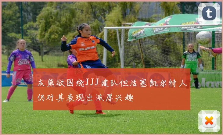 灰熊欲围绕JJJ建队但活塞凯尔特人仍对其表现出浓厚兴趣