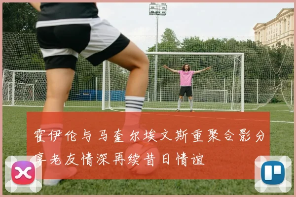霍伊伦与马奎尔埃文斯重聚合影分享老友情深再续昔日情谊