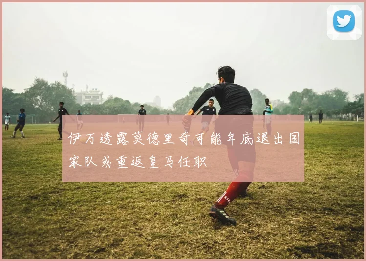 伊万透露莫德里奇可能年底退出国家队或重返皇马任职