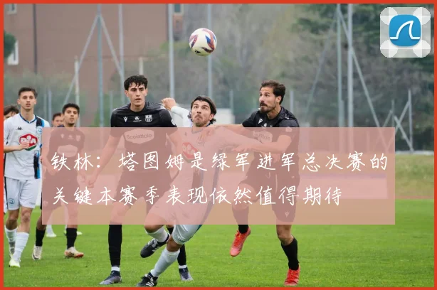 铁林：塔图姆是绿军进军总决赛的关键本赛季表现依然值得期待