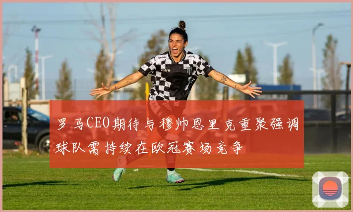 罗马CEO期待与穆帅恩里克重聚强调球队需持续在欧冠赛场竞争