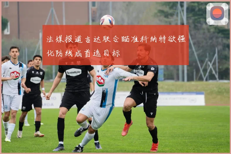 法媒报道吉达联合瞄准科纳特欲强化防线成首选目标
