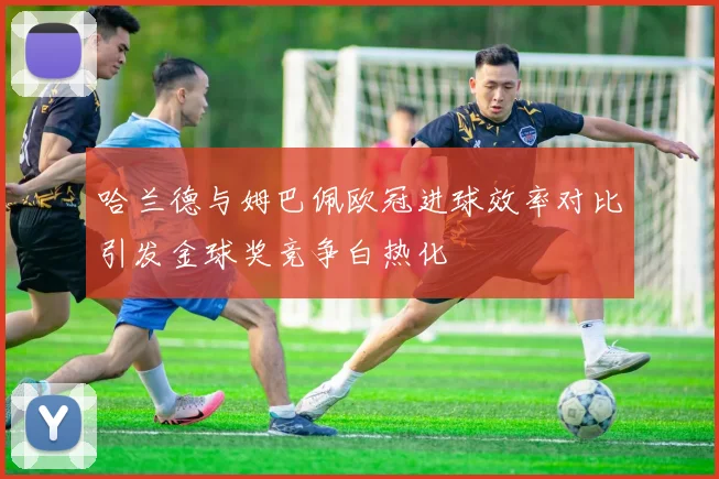 哈兰德与姆巴佩欧冠进球效率对比引发金球奖竞争白热化
