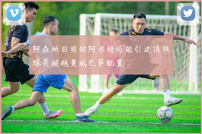 阿森纳旧将称阿尔特塔能引进顶级球员超越曼城巴萨配置
