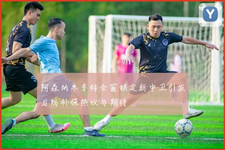 阿森纳冬季转会窗锁定新中卫引发后防补强热议与期待