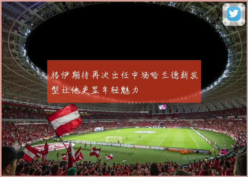 格伊期待再次出任中场哈兰德新发型让他更显年轻魅力
